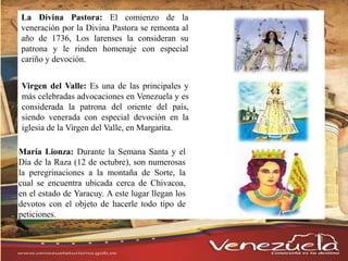 La Divina Pastora: El comienzo de la
veneración por la Divina Pastora se remonta al
año de 1736, Los larenses la consideran su
patrona y le rinden homenaje con especial
cariño y devoción.
Virgen del Valle: Es una de las principales y
más celebradas advocaciones en Venezuela y es
considerada la patrona del oriente del país,
siendo venerada con especial devoción en la
iglesia de la Virgen del Valle, en Margarita.
María Lionza: Durante la Semana Santa y el
Día de la Raza (12 de octubre), son numerosas
la peregrinaciones a la montaña de Sorte, la
cual se encuentra ubicada cerca de Chivacoa,
en el estado de Yaracuy. A este lugar llegan los
devotos con el objeto de hacerle todo tipo de
peticiones.
 