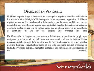 DIALECTOS EN VENEZUELA
El idioma español llego a Venezuela en la conquista española llevada a cabo desde
los primeros años del siglo XVI, la mayoría de los españoles originarios, El idioma
español es uno de los mas hablados del mundo y, por lo tanto, también represente
uno de los mas complejos en cuanto a normatividad y reglas de escritura se trata a la
constante evolución que este ha sufrido desde que es latín se convirtió en castellano,
el castellano es una de las lenguas que proceden del latín
En Venezuela, la lengua es para nuestros habitantes un patrimonio propio que
enriquece y remueve de acuerdo con sus necesidades, el vocabulario o léxico
una comunidad esta vinculado su identidad la esencia de nosotros mismos; aquello
que nos distingue individualiza frente al otro esta distinción natural promueve la
llamada diversidad cultural, elementos esenciales que favorecen la idiosincrasia de
los pueblos.
 