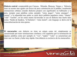 Dialecto central: comprendido por Caracas, Miranda, Maracay, Vargas y Valencia,
tiene un acento mas agudo con léxico de poca culminación de la palabra, usualmente
entonaciones urbanas creando dialectos propios con significados no habituales a la
para, siempre usan palabras cortas ejemplo: “estoy pegao”, “estoy amargao”, “
cansao” y la urbanidad mas pobre se suele decir palabras populares como: “chamo”
“vale” “vacilón”, en las zonas menos favorecidas se usa un dialecto mas fuerte tales
como: “burda de bandera, “el bicheteo”, “zona menol”, este lenguaje se deriva de la
transculturización de otros países.
El maracucho: este dialecto no tiene un origen como tal, simplemente es
caracterizado por tener terminaciones similares a los españoles por la terminación de
algunas palabras como por ejemplo el: “voz”, “sepáis” “veáis” se caracterizan por
tener una voz fuerte y halar muy rápido. Este dialecto es exclusivo de los maracuchos.
 
