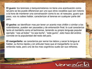 El guaro: los larenses o barquisimetanos no tiene una acentuación como
tal pero se les puede diferenciar por uno que otros vocablos que son notorio
a la hora de mantener una conversación como lo es: el nawuara, guaro que
paso, vos no sabes hablar, caracterizan al larense en cualquier parte del
país.
El gocho: se identifican mas por tener un acento mas chillón o similar a los
colombianos, pueden ser pausadas y de entonación final, lo cual caracteriza
tanto al merideño como al tachirense, teniendo su propio lenguaje popular
ejemplo: “vea ud bobo” “no sea toche”, “este guino”, esto hace del andino
connote en la popularidad del resto del país.
El margariteño: se caracteriza por serrar los labios y sacar la lengua al
hablar, su forma rápida y sin articular hace que el margariteño no se le
entienda nada, pero uno de los mas cognitivos suele ser sus refranes.
 