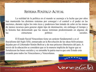 SISTEMA POLÍTICO ACTUAL
La realidad de la política en el mundo se asemeja a la lucha que por años
han mantenido los distintos sistemas por conseguí r el control o el poder en las
naciones, durante siglos los más ricos y poderosos han tratado de calar en las masas
de menos recursos para generar algún tipo de dominación, sin embargo el tiempo y
la historia han demostrado que las masas terminan predominando en algunas de
las estructuras político – sociales.
El Estado Social Venezolano tiene un carácter fundamental y es el
Socialismo del Siglo XXI, enmarcado en la Revolución de las ideas bolivarianas
dejadas por el Libertador Simón Bolívar y de mas próceres libertarios del país. A
través de la educación se considera que es la manera implícita de lograr que se
fortalezcan las bases sociales y se enrumbe la patria nueva que este Estado esta
creando para todos los Venezolanos y Venezolanas.
 