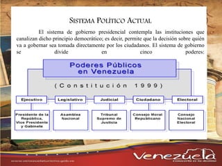 El sistema de gobierno presidencial contempla las instituciones que
canalizan dicho principio democrático; es decir, permite que la decisión sobre quién
va a gobernar sea tomada directamente por los ciudadanos. El sistema de gobierno
se divide en cinco poderes:
SISTEMA POLÍTICO ACTUAL
 
