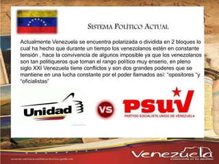 Actualmente Venezuela se encuentra polarizada o dividida en 2 bloques lo
cual ha hecho que durante un tiempo los venezolanos estén en constante
tensión , hace la convivencia de algunos imposible ya que los venezolanos
son tan politiqueros que toman el rango político muy enserio, en pleno
siglo XXI Venezuela tiene conflictos y son dos grandes poderes que se
mantiene en una lucha constante por el poder llamados así: “opositores “y
“oficialistas”
SISTEMA POLÍTICO ACTUAL
 