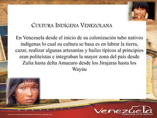 CULTURA INDÍGENA VENEZOLANA
En Venezuela desde el inicio de su colonización tubo nativos
indígenas lo cual su cultura se basa es en labrar la tierra,
cazar, realizar algunas artesanías y bailes típicos al principios
eran politeístas e integraban la mayor zona del país desde
Zulia hasta delta Amacuro desde los Jirajaras hasta los
Wayúu
 
