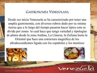 GASTRONOMÍA VENEZOLANA
Desde sus inicio Venezuela se ha caracterizado por tener una
amplia gastronomía, con diversos rubros dado por su misma
tierras que a lo largo del tiempo pasaron hacer típico esto se
divide por zonas lo cual hace que tenga variedad y tipologías
de platos desde la zona Andina, La Llanera, la Zuliana hasta la
Oriental que hace una estructura magnifica de los
afrodescendientes ligada con los españoles y los mestizos
 