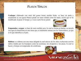 PLATOS TÍPICOS
Cachapa: elaborado con maíz del grano tierno molido leche: se hace en paila y
usualmente se usa queso blanco puede ser tanto rallado como de mano, receta que se ha
modificado al pasar el tiempo y a veces suele llevar jamón
Empanadas y arepas: se hace de maíz molido seco, lo cual se forma en harina, su mezcla
con agua la transforma en una masa que es totalmente amena con los Venezolanos, ya que
es lo que identifica a el país.
Hallaca: se elabora con una masa delgada lo cual atreves de los años evoluciono con los
rubros traídos por los Europeos como las aceitunas, las alcaparras y las pasas, lo cual se
hacen y festejas en temporadas de cembriana.
 