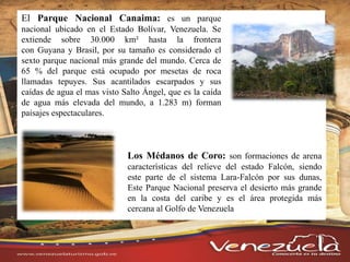 El Parque Nacional Canaima: es un parque
nacional ubicado en el Estado Bolívar, Venezuela. Se
extiende sobre 30.000 km² hasta la frontera
con Guyana y Brasil, por su tamaño es considerado el
sexto parque nacional más grande del mundo. Cerca de
65 % del parque está ocupado por mesetas de roca
llamadas tepuyes. Sus acantilados escarpados y sus
caídas de agua el mas visto Salto Ángel, que es la caída
de agua más elevada del mundo, a 1.283 m) forman
paisajes espectaculares.
Los Médanos de Coro: son formaciones de arena
características del relieve del estado Falcón, siendo
este parte de el sistema Lara-Falcón por sus dunas,
Este Parque Nacional preserva el desierto más grande
en la costa del caribe y es el área protegida más
cercana al Golfo de Venezuela
 