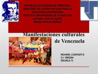 REPUBLICA BOLIVARIANA DE VENEZUELA
MINISTERIO DEL PODER POPULAR PARA LA
EDUCACIÓN UNIVERSITARIA
INSTITUTO UNIVERSITARIO DE TECNOLOGÍA
ANTONIO JOSÉ DE SUCRE
MÉRIDA ESTADO MÉRIDA
RICHARD J.CONTASTI S
C.I: 15002264
ESCUELA 73
Manifestaciones culturales
de Venezuela
 