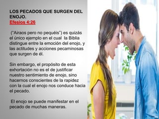LOS PECADOS QUE SURGEN DEL
ENOJO.
Efesios 4:26
(“Airaos pero no pequéis”) es quizás
el único ejemplo en el cual la Biblia
distingue entre la emoción del enojo, y
las actitudes y acciones pecaminosas
que surgen de él.
Sin embargo, el propósito de esta
exhortación no es el de justificar
nuestro sentimiento de enojo, sino
hacernos conscientes de la rapidez
con la cual el enojo nos conduce hacia
el pecado.
El enojo se puede manifestar en el
pecado de muchas maneras.
 