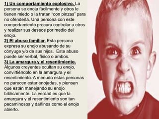 1) Un comportamiento explosivo. La
persona se enoja fácilmente y otros le
tienen miedo o la tratan “con pinzas” para
no ofenderla. Una persona con este
comportamiento procura controlar a otros
y realizar sus deseos por medio del
enojo.
2) El abuso familiar. Esta persona
expresa su enojo abusando de su
cónyuge y/o de sus hijos. Este abuso
puede ser verbal, físico o ambos.
3) La amargura y el resentimiento.
Algunos creyentes ocultan su enojo,
convirtiéndolo en la amargura y el
resentimiento. A menudo estas personas
no parecen estar enojadas, y piensan
que están manejando su enojo
bíblicamente. La verdad es que la
amargura y el resentimiento son tan
pecaminosos y dañinos como el enojo
abierto.
 
