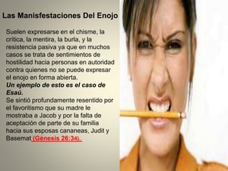 Suelen expresarse en el chisme, la
crítica, la mentira, la burla, y la
resistencia pasiva ya que en muchos
casos se trata de sentimientos de
hostilidad hacia personas en autoridad
contra quienes no se puede expresar
el enojo en forma abierta.
Un ejemplo de esto es el caso de
Esaú.
Se sintió profundamente resentido por
el favoritismo que su madre le
mostraba a Jacob y por la falta de
aceptación de parte de su familia
hacia sus esposas cananeas, Judit y
Basemat (Génesis 26:34).
Las Manisfestaciones Del Enojo
 