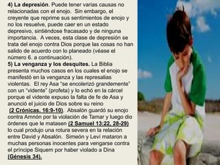 4) La depresión. Puede tener varias causas no
relacionadas con el enojo. Sin embargo, el
creyente que reprime sus sentimientos de enojo y
no los resuelve, puede caer en un estado
depresivo, sintiéndose fracasado y de ninguna
importancia. A veces, esta clase de depresión se
trata del enojo contra Dios porque las cosas no han
salido de acuerdo con lo planeado (véase el
número 6. a continuación).
5) La venganza y los desquites. La Biblia
presenta muchos casos en los cuales el enojo se
manifestó en la venganza y las represalias
violentas. El rey Asa “se encolerizó grandemente”
con un “vidente” (profeta) y lo echó en la cárcel
porque el vidente expuso la falta de fe de Asa y
anunció el juicio de Dios sobre su reino
(2 Crónicas. 16:9-10). Absalón guardó su enojo
contra Amnón por la violación de Tamar y luego dio
órdenes que le matasen (2 Samuel 13:22, 28-29)
lo cual produjo una rotura severa en la relación
entre David y Absalón. Simeón y Leví mataron a
muchas personas inocentes para vengarse contra
el príncipe Siquem por haber violado a Dina
(Génesis 34).
 