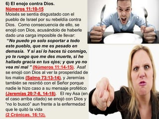 6) El enojo contra Dios.
Números 11:10-15
Moisés se sentía disgustado con el
pueblo de Israel por su rebeldía contra
Dios. Como consecuencia de ello, se
enojó con Dios, acusándolo de haberle
dado una carga imposible de llevar:
“No puedo yo solo soportar a todo
este pueblo, que me es pesado en
demasía. Y si así lo haces tú conmigo,
yo te ruego que me des muerte, si he
hallado gracia en tus ojos; y que yo no
vea mi mal ” (Números 11:14-15). Asaf
se enojó con Dios al ver la prosperidad de
los malos (Salmo 73:13-14), y Jeremías
también se resintió con el Señor porque
nadie le hizo caso a su mensaje profético
(Jeremías 20:7-8, 14-18). El rey Asa (en
el caso arriba citado) se enojó con Dios y
“no lo buscó” aun frente a la enfermedad
que le quitó la vida
(2 Crónicas. 16:12).
 