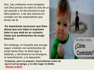 Enójense, pero no pequen; reconcíliense antes de
que el sol se ponga. y no den lugar al diablo.
Efesios 4:26-27
Hoy hay cristianos viven enojados
con Dios porque no salvó la vida de un
ser querido o no les proveyó lo que
ellos pidieron, o de otra manera no
cumplió con las expectativas que
tenían de él.
Es importante reconocer que Dios
desea que sus hijos le expresen
todo lo que está en su corazón,
hasta sus sentimientos de enojo
hacia él.
Sin embargo, el creyente que escoge
seguir viviendo con sentimientos de
enojo hacia Dios, le dará lugar a
Satanás, y terminará en la amargura,
el resentimiento, o la depresión.
 