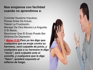 Nos enojamos con facilidad
cuando no aprendimos a:
Controlar Nuestros Impulsos,
Pensar Antes De Actuar,
Tolerar La Frustración,
Manejar De Otra Manera La Angustia
O El Miedo,
Reconocer Que El Enojo Puede Ser
Síntoma De Depresión.
• Mateo 5:22 Pero yo les digo que
cualquiera que se enoje contra su
hermano, será culpable de juicio, y
cualquiera que a su hermano le diga
“necio”, será culpable ante el
concilio, y cualquiera que le diga
“fatuo”, quedará expuesto al
infierno de fuego.
 