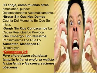 •El enojo, como muchas otras
emociones, puede:
Desencadenarse Automáticamente,
•Brotar Sin Que Nos Demos
Cuenta Del Momento En Que Se
Inicia,
•Surgir Sin Que Conozcamos La
Causa Real Que Lo Provoca.
•Sin Embargo, Son Nuestros
Pensamientos Los Que Lo
Aumentan, Mantienen O
Disminuyen.
•Colosenses 3:8
Pero ahora deben abandonar
también la ira, el enojo, la malicia,
la blasfemia y las conversaciones
obscenas.
 