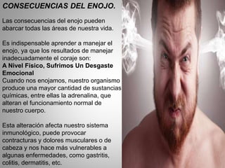 CONSECUENCIAS DEL ENOJO.
Las consecuencias del enojo pueden
abarcar todas las áreas de nuestra vida.
Es indispensable aprender a manejar el
enojo, ya que los resultados de manejar
inadecuadamente el coraje son:
A Nivel Físico, Sufrimos Un Desgaste
Emocional
Cuando nos enojamos, nuestro organismo
produce una mayor cantidad de sustancias
químicas, entre ellas la adrenalina, que
alteran el funcionamiento normal de
nuestro cuerpo.
Esta alteración afecta nuestro sistema
inmunológico, puede provocar
contracturas y dolores musculares o de
cabeza y nos hace más vulnerables a
algunas enfermedades, como gastritis,
colitis, dermatitis, etc.
 