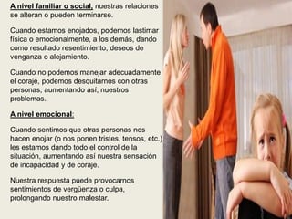 A nivel familiar o social, nuestras relaciones
se alteran o pueden terminarse.
Cuando estamos enojados, podemos lastimar
física o emocionalmente, a los demás, dando
como resultado resentimiento, deseos de
venganza o alejamiento.
Cuando no podemos manejar adecuadamente
el coraje, podemos desquitarnos con otras
personas, aumentando así, nuestros
problemas.
A nivel emocional:
Cuando sentimos que otras personas nos
hacen enojar (o nos ponen tristes, tensos, etc.),
les estamos dando todo el control de la
situación, aumentando así nuestra sensación
de incapacidad y de coraje.
Nuestra respuesta puede provocarnos
sentimientos de vergüenza o culpa,
prolongando nuestro malestar.
 