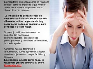 Es importante que sepas cómo se relaciona
contigo, cómo lo expresas y qué mitos o
creencias equivocadas pueden ser un
obstáculo en su manejo.
La influencia de pensamientos en
nuestros sentimientos, sobre nuestros
diferentes estilos de pensamiento y
sobre cómo podemos cambiarlo, para
sentirnos y actuar mejor.
Si tu enojo está relacionado con la
angustia, los Conceptos
sobre inseguridad, el estrés y las
preocupaciones y la manera de vencerlas,
te puede ayudar.
Aumentar nuestra tolerancia a
la frustración, puede ayudarnos a lograr
nuestros objetivos con mayor facilidad y
bienestar.
La respuesta amable calma la ira; la
respuesta grosera aumenta el enojo.
Proverbios 15:1
 