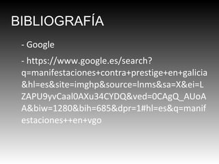 BIBLIOGRAFÍA
- Google
- https://www.google.es/search?
q=manifestaciones+contra+prestige+en+galicia
&hl=es&site=imghp&source=lnms&sa=X&ei=L
ZAPU9yvCaal0AXu34CYDQ&ved=0CAgQ_AUoA
A&biw=1280&bih=685&dpr=1#hl=es&q=manif
estaciones++en+vgo

 