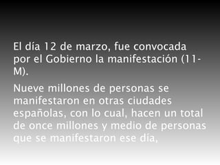 El día 12 de marzo, fue convocada
por el Gobierno la manifestación (11M).
Nueve millones de personas se
manifestaron en otras ciudades
españolas, con lo cual, hacen un total
de once millones y medio de personas
que se manifestaron ese día,

 