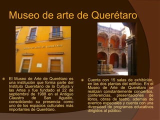 Museo de arte de Querétaro




   El Museo de Arte de Querétaro es         Cuenta con 15 salas de exhibición,
    una institución que forma parte del       en las dos plantas del edificio. En el
    Instituto Queretano de la Cultura y       Museo de Arte de Querétaro se
    las Artes y fue fundado el 22 de          realizan constantemente conciertos,
    septiembre de 1988 en el Antiguo          conferencias, presentaciones de
    Claustro     de    San     Agustín,       libros, obras de teatro, además de
    consolidando su presencia como            eventos especiales y cuenta con una
    uno de los espacios culturales más        diversidad de programas educativos
    importantes de Querétaro.                 dirigidos al público.
 