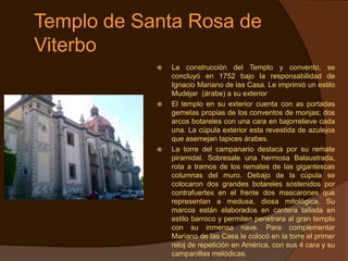 Templo de Santa Rosa de
Viterbo
               La construcción del Templo y convento, se
                concluyó en 1752 bajo la responsabilidad de
                Ignacio Mariano de las Casa. Le imprimió un estilo
                Mudéjar (árabe) a su exterior
               El templo en su exterior cuenta con as portadas
                gemelas propias de los conventos de monjas; dos
                arcos botareles con una cara en bajorrelieve cada
                una. La cúpula exterior esta revestida de azulejos
                que asemejan tapices árabes.
               La torre del campanario destaca por su remate
                piramidal. Sobresale una hermosa Balaustrada,
                rota a tramos de los remates de las gigantescas
                columnas del muro. Debajo de la cúpula se
                colocaron dos grandes botareles sostenidos por
                contrafuertes en el frente dos mascarones que
                representan a medusa, diosa mitológica. Su
                marcos están elaborados en cantera tallada en
                estilo barroco y permiten penetrara al gran templo
                con su inmensa nave. Para complementar
                Mariano de las Casa le colocó en la torre el primer
                reloj de repetición en América, con sus 4 cara y su
                campanillas melódicas.
 