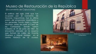 Museo de Restauración de la República
(Ex-convento de Capuccinas)

El edificio del siglo XVIII que fue
ocupado por el Convento de
Novicias Capuchinas, fue la última
prisión del emperador Maximiliano y
sus generales Tomás Mejía y Miguel
Miramón, antes de partir al Cerro de
las
Campanas,
donde
fueron
fusilados el 19 de junio de 1867. Se
encuentra ubicado en la esquina
que forman las calles de Vicente
Guerrero y Miguel Hidalgo en el
centro histórico de la ciudad.

Museo de la Restauración de
la República.

Interior del museo de la restauración de la República.

 