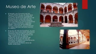 Museo de Arte


El Templo y ex Convento de San
Agustín (ahora Museo de Arte) tiene
un anexo, el cual está considerado
como una de las joyas del barroco de
Querétaro por su peculiar solución
arquitectónica: el claustro presenta
una maravillosa secuencia ornamental
de cornisas ondulantes, cariátides,
follajes, columnas almohadilladas,
roleos y mascarones, que constituyen
un valioso ejemplo del estilo barroco
en México.



El Museo de Arte de Querétaro, es una
institución que forma parte del Instituto
Queretano de la Cultura y las Artes y
fue fundado el 22 de septiembre de
1988. Cuenta con 15 salas de
exhibición, en las dos plantas del
edificio. En el Museo de Arte de
Querétaro se realizan constantemente
conciertos, conferencias,
presentaciones de libros, obras de
teatro, entre otros.

 
