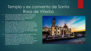 Templo y ex convento de Santa
Rosa de Viterbo



Este templo es la expresión máxima del barroco
queretano del siglo XVIII. La fachada y la torre,
tienen influencia árabe, por lo que pudieran
considerarse "Manieristas", los retablos son
barrocos con diferentes estilos.



Otra curiosidad de su arquitectura son sus dos
botareles invertidos, los arcos enroscados que se
apoyan al lado derecho de la entrada principal,
que según dicen se colocaron para salvaguardar
un posible desplome de la cúpula y apertura de
los muros laterales del templo, son obra del
arquitecto queretano Francisco Martínez Garduño
en otras de sus obras “una de las más bellas, altas
y opulentas de esta ciudad”.



Entrando al templo le sorprenderá el elaborado
trabajo de los cinco retablos que están
totalmente cubiertos con una capa de oro
genuino. También son dignas de admiración sus
múltiples pinturas entre las que destacan: el
retrato del capitán Velázquez de Lorea de Miguel
Cabrera y el retrato de Sor Ana María (Neve), y
considerado uno de los cuadros más bellos
hechos a una monja.

 