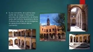 

Su ex convento, el cual ha sido
parte de un largo y minucioso
proceso de restauración, es ahora
sede del Instituto Queretano de la
Cultura y las Artes, en la imágenes
se aprecia el interior del ex
convento.

 