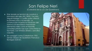 San Felipe Neri
(Catedral de la cd. De Querétaro)


Este templo se terminó de construir a
principios del siglo XIX (1805). Fue don
Miguel Hidalgo y Costilla quien ofreció
la primera misa y la bendijo. La
construcción muestra la transición del
barroco al neoclásico mezclando
elementos tales como el tezontle,
compleja piedra roja que caracteriza su
fachada, con tímidos altares y sencillas
cúpulas.



Se consagró como Catedral en 1931,
siendo Obispo de Querétaro Francisco
Banegas Galván.

 