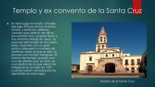 Templo y ex convento de la Santa Cruz


En este lugar se fundó, a finales
del siglo XVII por el fray Antonio
Lináez, y entre los célebres
varones que salieron de allí se
encuentran fray Junípero Serra y
fray Antonio Margil de Jesús. La
portada del templo es de sobrio
estilo clasicista con un gran
pórtico dispuesto a manera de
vestíbulo sobre el que se alza un
remate con frontón triangular. El
interior del templo guarda una
cruz de piedra que, se dice, es
una réplica de la que vieron los
indígenas en el cielo en 1531,
cuando fueron vencidos por los
españoles en este lugar.
Templo de la Santa Cruz

 