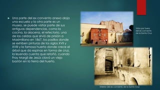 

Una parte del ex convento anexo aloja
una escuela y la otra parte es un
museo, se puede visitar parte de sus
antiguas dependencias, como la
cocina, la alacena, el refectorio, una
de las celdas que sirvió de prisión a
Maximiliano en 1867, los pasillos donde
se exhiben pinturas de los siglos XVII y
XVIII y la famosa huerta donde crece el
árbol que da espinas en forma de cruz,
la leyenda cuenta que retoñó, cuando
Fray Margil de Jesús clavó un viejo
bastón en la tierra del huerto.

Vista por fuera
del ex convento
de la Santa Cruz

Interior del ex convento de la Santa Cruz

 
