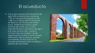 El acueducto


Fue la obra urbana más importante del
siglo XVIII, se terminó de construir en
1735. Su monumental arquería es de
1,280 m y su altura máxima exacta es
de 28.42 m, con 74 arcos de medio
punto, similar a las construcciones
romanas de su tipo. ¿Su función
original? Proveer a Querétaro del agua
que pasó durante años, desde la
cañada hasta las múltiples fuentes
regadas por la ciudad a través de esta
edificación. Este acueducto guarda
una leyenda. Se dice que fue un
Marqués enamorado quien lo edificó a
petición de una monja.

 