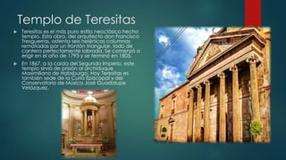 Templo de Teresitas


Teresitas es el más puro estilo neoclásico hecho
templo. Esta obra, del arquitecto don Francisco
Tresguerras, ostenta seis helénicas columnas
rematadas por un frontón triangular, todo de
cantera perfectamente labrada. Se comenzó a
erigir en el año de 1793 y se terminó en 1805.



En 1867, a la caída del Segundo Imperio, este
templo sirvió de prisión al archiduque
Maximiliano de Habsburgo. Hoy Teresitas es
también sede de la Curia Episcopal y del
Conservatorio de Música José Guadalupe
Velázquez.

 