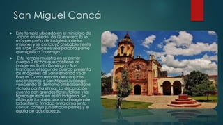 San Miguel Concá


Este templo ubicado en el minicipio de
Jalpan en el edo. de Querétaro; Es la
más pequeña de las iglesias de las
misiones y se concluyó probablemente
en 1754, Concá es una palabra pame
que significa "conmigo“.



Este templo muestra en su primer
cuerpo 2 nichos que contiene las
imágenes Santo Domingo y San
Francisco; el segundo cuerpo presenta
las imágenes de San Fernando y San
Roque. Como remate del conjunto
encontramos a San Miguel Arcángel
venciendo al demonio simbolizando la
victoria contra el mal. La decoración
cuenta con grandes flores, follaje y las
figuras gruesas en estilo indígena. Se
distingue también, por una imagen de
la Santísima Trinidad en la cima junto
con un conejo (un símbolo pame) y el
águila de dos cabezas.

 