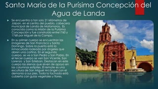 Santa María de la Purísima Concepción del
Agua de Landa


Se encuentra a tan solo 21 kilómetros de
Jalpan, en el centro del pueblo, cabecera
municipal de Landa de Matamoros. Es
conocida como la Misión de la Purísima
Concepción y fue construida entre1760 y
1768 por Miguel de la Campa.



En su primer cuerpo se encuentran las
imágenes de San Francisco y Santo
Domingo. Sobre la puerta está la
inmaculada rodeada por ángeles que
abren una cortina. En el segundo
cuerpo, se ve a San Pedro y San Pablo. En
el tercer cuerpo se ven San Vicente, San
Lorenzo y San Esteban. Destacan en este
cuerpo las sirenas que sirven de apoyo en
las columnas estípites. El remate es una
escultura de San Miguel Arcángel con el
demonio a sus pies. Toda la fachada está
cubierta con guías vegetales y flores.

 