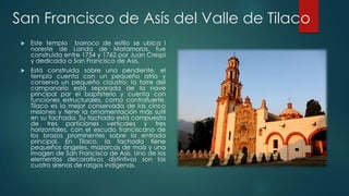 San Francisco de Asís del Valle de Tilaco


Este templo barroco de estilo se ubica l
noreste de Landa de Matamoros, fue
construida entre 1754 y 1762 por Juan Crespi
y dedicada a San Francisco de Asís.



Está construida sobre una pendiente, el
templo cuenta con un pequeño atrio y
conserva un pequeño claustro; la torre del
campanario está separada de la nave
principal por el baptisterio y cuenta con
funciones estructurales, como contrafuerte.
Tilaco es la mejor conservada de las cinco
misiones y tiene la ornamentación más sutil
en su fachada. Su fachada está compuesta
de tres particiones verticales y tres
horizontales, con el escudo franciscano de
los brazos prominentes sobre la entrada
principal. En Tilaco, la fachada tiene
pequeños ángeles, mazorcas de maíz y una
imagen de San Francisco de Asís. Uno de los
elementos decorativos distintivos son las
cuatro sirenas de rasgos indígenas.

 