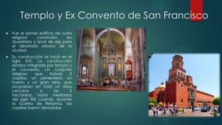 Templo y Ex Convento de San Francisco


Fue el primer edificio de culto
religioso
construido
en
Querétaro y sirvió de eje para
el desarrollo urbano de la
ciudad.



Su construcción se inició en el
siglo XVI. La construcción
estaba integrada por templo y
el convento, un conjunto
religioso
que
incluía
5
capillas, un cementerio, un
huerto y un gran atrio, que
ocupaban en total un área
cercana
a
las
3
hectáreas, hasta mediados
del siglo XIX cuando, durante
la Guerra de Reforma, las
capillas fueron demolidas.

 