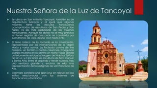 Nuestra Señora de la Luz de Tancoyol


Se ubica en San Antonio Tancoyol, también es de
arquitectura barroca y al igual que algunas
misiones
tiene
los
escudos
franciscanos
acompañados de esculturas de San Pedro y San
Pablo. Es las más elaborada de las misiones
franciscanas. Aunque los datos no se muy precisos
se tienen registro de que pudo se construida por
Juan Ramos de Lora, desde 1761 hasta 1767.



El tema básico de la fachada es la misericordia,
representada por las intervenciones de la virgen
María y varios santos. La fachada consta de tres
cuerpos, un frontón y cuatro columnas. El segundo
cuerpo muestra en su centro un nicho vacío donde
anteriormente estaba la imagen de Nuestra Señora
de la Luz, y a los lados las esculturas de San Joaquín
y Santa Ana. Entre el segundo y tercer cuerpo, hay
una ventana grande y, encima de ella, una
representación de los estigmas de san Francisco de
Asís.



El remate contiene una gran cruz en relieve de dos
estilos
relacionados
con
las
órdenes
de
franciscanos y dominicos

 