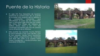 Puente de la Historia


En siglo XVI, Fray Sebastián de Aparicio
promovió la construcción de un puente
en la parte más angosta del río debido a
las
constantes
crecientes
que
dificultaban el paso de las caravanas,
pero a principios siglo XVII que por orden
del Virrey Don Diego de Velasco se
edificó dicha obra y en 1711 fue
construido el puente que hoy se conoce
como «Puente de la Historia».



Este puente fue durante mucho tiempo
la única entrada a San Juan del Río y por
él han pasado, desde hace trescientos
años desde cargamentos de minerales
que iban del norte a la capital hasta
tropas insurgentes y revolucionarias que
buscaban la libertad.

 