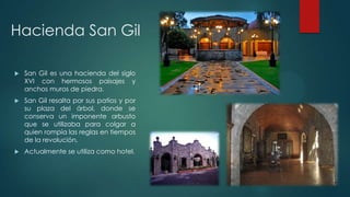 Hacienda San Gil


San Gil es una hacienda del siglo
XVI con hermosos paisajes y
anchos muros de piedra.



San Gil resalta por sus patios y por
su plaza del árbol, donde se
conserva un imponente arbusto
que se utilizaba para colgar a
quien rompía las reglas en tiempos
de la revolución.



Actualmente se utiliza como hotel.

 