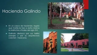 Hacienda Galindo



En un casco de hacienda, regalo
que Cortés le hizo a doña Marina
la Malinche a finales del siglo XVI.



Galindo destaca por sus bellos
paisajes y por su arquitectura
colonial – mexicana.

 