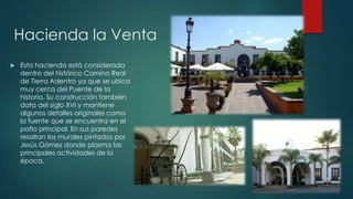 Hacienda la Venta


Esta hacienda está considerada
dentro del histórico Camino Real
de Tierra Adentro ya que se ubica
muy cerca del Puente de la
historia. Su construcción también
data del siglo XVI y mantiene
algunos detalles originales como
la fuente que se encuentra en el
patio principal. En sus paredes
resaltan los murales pintados por
Jesús Gómez donde plasma las
principales actividades de la
época.

 
