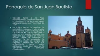 Parroquia de San Juan Bautista


Ubicado
frente
a
la
Plaza
Independencia. Los antecedentes a
la construcción de la actual iglesia
parroquial datan del 9 de mayo de
1689.



La edificación es de construcción
neoclásica, elegante y de amplias
líneas que la vuelven distinguida. A
los indios se les doctrinaba y decía
misa en una capilla techada con
tejamanil que estaba en terrenos
donde luego se construyó la
parroquia de los españoles. Se
encuentra unida al templo del
Sagrado Corazón de Jesús, que
actualmente
funge
como
parroquia, dado que esta se ha
convertido
en
Santuario
Guadalupano.

 