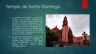 Templo de Santo Domingo


La portada del templo es de estilo
barroco muy austero, realizada en
cantera con dos cuerpos; el primero
muestra columnas pareadas y una
puerta de acceso, que es de arco
de medio punto. En el segundo nivel
sobresale una escultura tallada que
representa a Cristo en la cruz y sobre
él un frontón semicircular con la
ventana coral al centro.



El conjunto fue edificado hacia 1691
como un pequeño hospicio y
hospital para atender a los frailes
que incursionaban en la Sierra
Gorda,
en
su
ardua
tarea
evangelizadora.

 