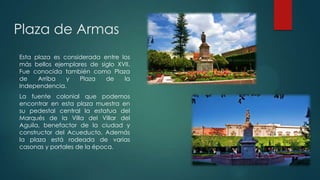 Plaza de Armas
Esta plaza es considerada entre los
más bellos ejemplares de siglo XVII.
Fue conocida también como Plaza
de
Arriba
y
Plaza
de
la
Independencia.
La fuente colonial que podemos
encontrar en esta plaza muestra en
su pedestal central la estatua del
Marqués de la Villa del Villar del
Aguila, benefactor de la ciudad y
constructor del Acueducto. Además
la plaza está rodeada de varias
casonas y portales de la época.

 