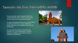 Templo dedicado a San Sebastián Mártir fue
construido entre 1700 y 1725 y es una de las
construcciones más importantes del lugar.
Aunque arquitectónicamente no se puede definir
un estilo que domine, la mano indígena se
puede descubrir en los detalles de la torre del
campanario.
En el arco de la puerta se encuentran las
iniciales "TA", que corresponden a Tiburcio
Ángeles, benefactor que cambió el techo y
colocó los contrafuertes.

 