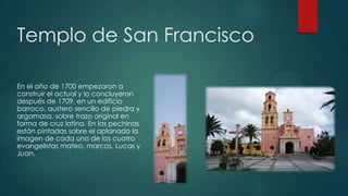 Templo de San Francisco
En el año de 1700 empezaron a
construir el actual y lo concluyeron
después de 1709, en un edificio
barroco, austero sencillo de piedra y
argamasa, sobre trazo original en
forma de cruz latina. En las pechinas
están pintadas sobre el aplanado la
imagen de cada uno de los cuatro
evangelistas mateo, marcos, Lucas y
Juan.

 